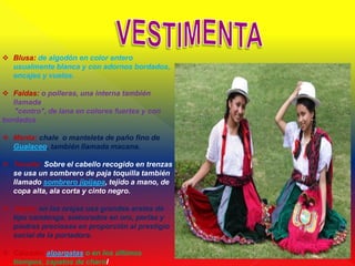  Blusa: de algodón en color entero
  usualmente blanca y con adornos bordados,
  encajes y vuelos.

 Faldas: o polleras, una interna también
   llamada
    "centro", de lana en colores fuertes y con
bordados

 Manta: chale o manteleta de paño fino de
  Gualaceo, también llamada macana.

 Tocado: Sobre el cabello recogido en trenzas
  se usa un sombrero de paja toquilla también
  llamado sombrero jipijapa, tejido a mano, de
  copa alta, ala corta y cinto negro.

 Joyas: en las orejas usa grandes aretes de
  tipo candonga, elaborados en oro, perlas y
  piedras preciosas en proporción al prestigio
  social de la portadora.

 Calzado: alpargatas o en los últimos
  tiempos, zapatos de charol
 