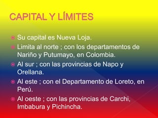  Su capital es Nueva Loja.
 Limita al norte ; con los departamentos de
  Nariño y Putumayo, en Colombia.
 Al sur ; con las provincias de Napo y
  Orellana.
 Al este ; con el Departamento de Loreto, en
  Perú.
 Al oeste ; con las provincias de Carchi,
  Imbabura y Pichincha.
 