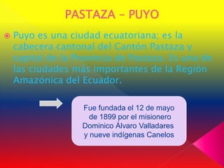    Puyo es una ciudad ecuatoriana; es la
    cabecera cantonal del Cantón Pastaza y
    capital de la Provincia de Pastaza. Es una de
    las ciudades más importantes de la Región
    Amazónica del Ecuador.

                   Fue fundada el 12 de mayo
                     de 1899 por el misionero
                   Dominico Álvaro Valladares
                   y nueve indígenas Canelos
 