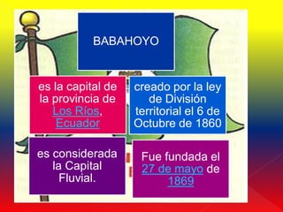 BABAHOYO


es la capital de   creado por la ley
la provincia de       de División
   Los Ríos,       territorial el 6 de
    Ecuador        Octubre de 1860

es considerada      Fue fundada el
   la Capital       27 de mayo de
     Fluvial.            1869
 