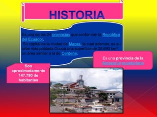 Es una de las 24 provincias que conforman la República
     del Ecuador.
      Su capital es la ciudad de Macas, la cual además, es su
     urbe más poblada Ocupa una superficie de 25.690 km²,
     un área similar a la de Cerdeña.
                                                   Es una provincia de la
                                                   Amazonía ecuatoriana
       Son
aproximadamente
   147.790 de
   habitantes
 
