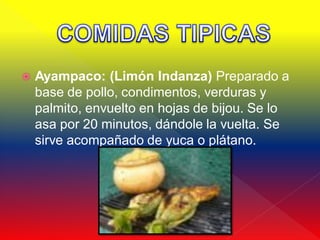    Ayampaco: (Limón Indanza) Preparado a
    base de pollo, condimentos, verduras y
    palmito, envuelto en hojas de bijou. Se lo
    asa por 20 minutos, dándole la vuelta. Se
    sirve acompañado de yuca o plátano.
 