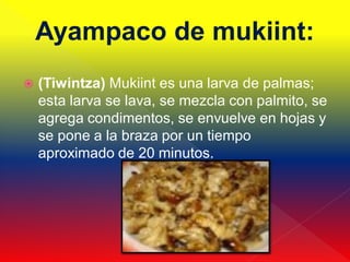 Ayampaco de mukiint:
   (Tiwintza) Mukiint es una larva de palmas;
    esta larva se lava, se mezcla con palmito, se
    agrega condimentos, se envuelve en hojas y
    se pone a la braza por un tiempo
    aproximado de 20 minutos.
 