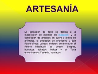 La población de Tena se dedica a la
elaboración de adornos en mazapán, y la
confección de artículos en cuero y pieles de
animales, la población de Archidona y San
Pablo ofrece: Lanzas, collares, cerámica; en el
Puerto Misahuallí se ofrece: Shigras,
hamacas, tallados, balsas y en Tena
encontramos :Cestería, hamacas.
 