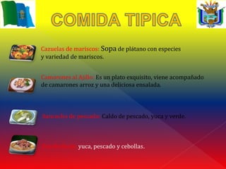 Cazuelas de mariscos: Sopa de plátano con especies
y variedad de mariscos.


Camarones al Ajillo: Es un plato exquisito, viene acompañado
de camarones arroz y una deliciosa ensalada.




Sancocho de pescado: Caldo de pescado, yuca y verde.



Encebollado: yuca, pescado y cebollas.
 