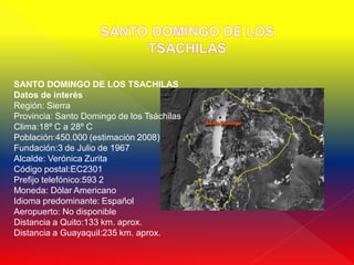 SANTO DOMINGO DE LOS TSACHILAS
Datos de interés
Región: Sierra
Provincia: Santo Domingo de los Tsáchilas
Clima:18º C a 28º C
Población:450.000 (estimación 2008)
Fundación:3 de Julio de 1967
Alcalde: Verónica Zurita
Código postal:EC2301
Prefijo telefónico:593 2
Moneda: Dólar Americano
Idioma predominante: Español
Aeropuerto: No disponible
Distancia a Quito:133 km. aprox.
Distancia a Guayaquil:235 km. aprox.
 
