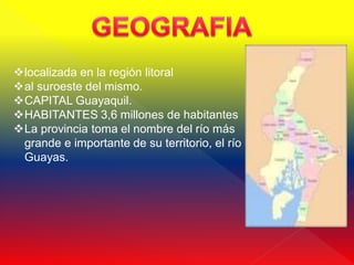 localizada en la región litoral
al suroeste del mismo.
CAPITAL Guayaquil.
HABITANTES 3,6 millones de habitantes
La provincia toma el nombre del río más
 grande e importante de su territorio, el río
 Guayas.
 