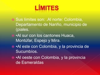  Sus límites son: .Al norte: Colombia,
  Departamento de Nariño, municipio de
  (piales.
 •Al sur con los cantones Huaca,
  Montúfar, Espejo y Mira.
 •Al este con Colombia, y la provincia de
  Sucumbíos.
 •Al oeste con Colombia, y la provincia
  de Esmeraldas
 