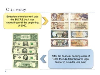 Currency
Ecuador's monetary unit was
the SUCRE but it was
circulating until the beginning
of 2000.
After the financial banking crisis of
1999, the US dollar became legal
tender in Ecuador until now.
 