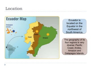 Location
Ecuador is
located on the
Equator in the
northwest of
South America.
The geography of its
four regions is very
diverse: Pacific
Coast, Andes,
Amazon and
Galapagos Islands.
 