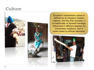 Culture
Ecuador's mainstream culture is
defined by its Hispanic mestizo
majority, and like their ancestry, it
is traditionally of Spanish heritage,
influenced in different degrees by
Amerindian traditions, and in
some cases by African elements.
 