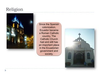 Religion
Since the Spanish
colonization,
Ecuador became
a Roman Catholic
country. The
Catholic Church
had and still has
an important place
in the Ecuadorian
government and
society.
 