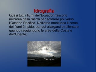 IdrografiaIdrografia
Quasi tutti i fiumi dell'Ecuador nascono
nell'area della Sierra per scorrere poi verso
l'Oceano Pacifico. Nell'area montuosa il corso
dei fiumi è ripido, per poi allargarsi e rallentare
quando raggiungono le aree della Costa e
dell'Oriente.
 