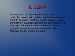 IL CLIMAIL CLIMA
Nonostante il territorio ecuadoriano non sia
particolarmente vasto, esiste una diversa varietà di
climi. In generale, esistono quattro diverse regioni
climatiche in Ecuador. Ecuador ha due stagioni: la
stagione umida è chiamata inverno e presenta
generalmente temperature più elevate della
stagione secca, chiamata estate.
 