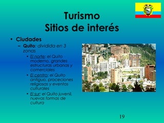 19
Turismo
Sitios de interés
• Ciudades
– Quito: dividida en 3
zonas
• El norte: el Quito
moderno, grandes
estructuras urbanas y
comerciales
• El centro: el Quito
antiguo, proceciones
religiosas y eventos
culturales
• El sur: el Quito juvenil,
nuevas formas de
cultura
 