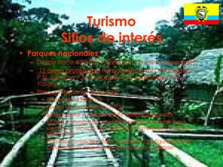 22
Turismo
Sitios de interés
• Parques nacionales
– Desde hace 40 años > creación de áreas especiales
– 15 áreas protegidas: Parque Nacional Galápagos,
P.N. Sangay, P.N. Cotopaxi, P.N. Machalilla, P.N.
Yasuní....
– Parque Nacional Cotopaxi:
• Superficie: 35.000 ha.
• Fecha de su creación: 1975
• Más popular y visitado de Ecuador continental
• Museo, refugios de montaña, zonas acotadas para
acampar, servicio de vigilancia, carreteras y caminos
señalados
• Páramos, animales, flora, paisajes > configurados por
catastróficas erupciones del vulcano Cotopaxi
 