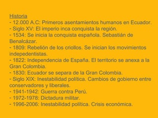 Historia
- 12.000 A.C: Primeros asentamientos humanos en Ecuador.
- Siglo XV: El imperio inca conquista la región.
- 1534: Se inicia la conquista española. Sebastián de
Benalcázar.
- 1809: Rebelión de los criollos. Se inician los movimientos
indepedentistas.
- 1822: Independencia de España. El territorio se anexa a la
Gran Colombia.
- 1830: Ecuador se separa de la Gran Colombia.
- Siglo XIX: Inestabilidad política. Cambios de gobierno entre
conservadores y liberales.
- 1941-1942: Guerra contra Perú.
- 1972-1978: Dictadura militar.
- 1996-2006: Inestabilidad política. Crisis económica.

 