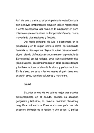 Así, de enero a marzo es principalmente estación seca,
con la mayor temporada de playa en toda la región litoral
o costa ecuatoriana, así como en la amazonía; en esos
mismos meses en la sierra es temporada húmeda, con la
mayoría de días nublados y frescos.
Del modo contrario, de julio a septiembre en la
amazonía y en la región costa o litoral, es temporada
húmeda, si bien algunas playas de clima más moderado
siguen siendo disfrutadas (mayormente en la provincia de
Esmeraldas) por los turistas, otras son claramente frías
(como Salinas) en comparación con otras épocas del año
y también reciben turistas de la sierra y países vecinos.
En la sierra, en esos mismos meses el país tiene una
estación seca, con días calurosos y mucho sol.
Fauna
Ecuador es uno de los países mejor preservados
ambientalmente en el mundo, además su situación
geográfica y latitudinal, así como su condición climática y
orográfica moldearon al Ecuador como el país con más
especies animales de la región, y uno de los 10 países
 