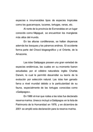 especies e innumerables tipos de especies tropicales
como los guacamayos, tucanes, tortugas, ranas, etc.
Al norte de la provincia de Esmeraldas en un lugar
conocido como Majagual, se encuentran los manglares
más altos del mundo.
En las alturas cordilleranas, se hallan dispersos
además los bosques y los páramos andinos. El occidente
forma parte del Chocó biogeográfico y el Oriente, de la
Amazonia.
Las islas Galápagos poseen una gran variedad de
especies endémicas, las cuales en su momento fueron
estudiadas por el célebre naturalista inglés Charles
Darwin, lo cual le permitió desarrollar su teoría de la
evolución por selección natural. Las islas han ganado
fama a nivel mundial debido a la particularidad de su
fauna, especialmente de las tortugas conocidas como
«Galápagos».
En 1986 el mar que rodea a las islas fue declarado
reserva marina. Unesco incluyó a Galápagos en la lista de
Patrimonio de la Humanidad en 1978, y en diciembre de
2001 se amplió esta declaración para la reserva marina.
 