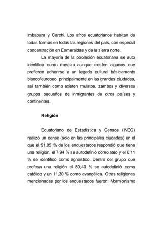 Imbabura y Carchi. Los afros ecuatorianos habitan de
todas formas en todas las regiones del país, con especial
concentración en Esmeraldas y de la sierra norte.
La mayoría de la población ecuatoriana se auto
identifica como mestiza aunque existen algunos que
prefieren adherirse a un legado cultural básicamente
blanco/europeo, principalmente en las grandes ciudades,
así también como existen mulatos, zambos y diversos
grupos pequeños de inmigrantes de otros países y
continentes.
Religión
Ecuatoriano de Estadística y Censos (INEC)
realizó un censo (solo en las principales ciudades) en el
que el 91,95 % de los encuestados respondió que tiene
una religión, el 7,94 % se autodefinió como ateo y el 0,11
% se identificó como agnóstico. Dentro del grupo que
profesa una religión el 80,40 % se autodefinió como
católico y un 11,30 % como evangélica. Otras religiones
mencionadas por los encuestados fueron: Mormonismo
 