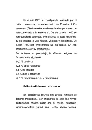 En el año 2011 la investigación realizada por el
Latino barómetro, ha entrevistado en Ecuador 1.189
personas. (El número hace referencia a las personas que
han contestado a la entrevista). De las cuales, 1.005 se
han declarado católicos, 149 afiliados a otras religiones,
33 no afiliados a una religión, 2 ateos y agnósticos. De
1.189, 1.060 son practicantes. De los cuales, 624 son
practicantes o muy practicantes.
Por lo tanto, en porcentaje, la afiliación religiosa en
Ecuador es la siguiente:
84,5 % católicos
12,5 % otras religiones
2,8 % no afiliados
0,2 % ateo y agnóstico
52,5 % practicantes o muy practicantes.
Bailes tradicionales del ecuador
En Ecuador se difunde una amplia variedad de
géneros musicales,.. Son originarios de este país ritmos
tradicionales criollos como son el pasillo, pasacalle,
música rockolera, yaraví, san Juanito, albazo, tonada,
 