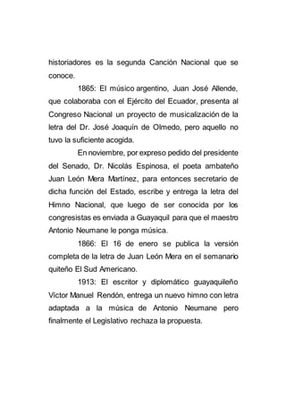 historiadores es la segunda Canción Nacional que se
conoce.
1865: El músico argentino, Juan José Allende,
que colaboraba con el Ejército del Ecuador, presenta al
Congreso Nacional un proyecto de musicalización de la
letra del Dr. José Joaquín de Olmedo, pero aquello no
tuvo la suficiente acogida.
En noviembre, por expreso pedido del presidente
del Senado, Dr. Nicolás Espinosa, el poeta ambateño
Juan León Mera Martínez, para entonces secretario de
dicha función del Estado, escribe y entrega la letra del
Himno Nacional, que luego de ser conocida por los
congresistas es enviada a Guayaquil para que el maestro
Antonio Neumane le ponga música.
1866: El 16 de enero se publica la versión
completa de la letra de Juan León Mera en el semanario
quiteño El Sud Americano.
1913: El escritor y diplomático guayaquileño
Víctor Manuel Rendón, entrega un nuevo himno con letra
adaptada a la música de Antonio Neumane pero
finalmente el Legislativo rechaza la propuesta.
 