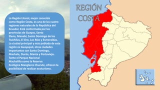 La Región Litoral, mejor conocida
como Región Costa, es una de las cuatro
regiones naturales de la República del
Ecuador. Está conformada por las
provincias de Guayas, Santa
Elena, Manabí, Santo Domingo de los
Tsáchilas, El Oro, Los Ríos y Esmeraldas.
La ciudad principal y más poblada de esta
región es Guayaquil, otras ciudades
importantes son Santo Domingo,
Machala, Durán, Manta y Portoviejo.
Tanto el Parque Nacional
Machalilla como la Reserva
Ecológica Manglares Churute, ofrecen la
posibilidad de realizar ecoturismo.
 