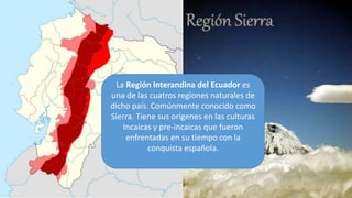 La Región Interandina del Ecuador es
una de las cuatros regiones naturales de
dicho país. Comúnmente conocido como
Sierra. Tiene sus orígenes en las culturas
Incaicas y pre-incaicas que fueron
enfrentadas en su tiempo con la
conquista española.
 