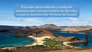 El Ecuador ejerce soberanía y jurisdicción
exclusivas sobre una zona marítima de 200 millas,
a la que se denomina Mar Territorial del Ecuador.
 