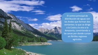El centro principal de
distribución de aguas son
los Andes que forman dos
vertientes: la que se dirige
a la Costa y la otra a la
Amazonía, convirtiendo a
las zonas por donde cursan
en fértiles regiones
agrícolas.
 