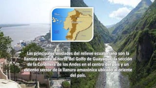 Las principales unidades del relieve ecuatoriano son la
llanura costera al norte del Golfo de Guayaquil, la sección
de la Cordillera de los Andes en el centro del país y un
extenso sector de la llanura amazónica ubicado al oriente
del país.
 