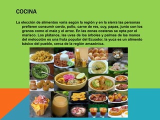 COCINA
La elección de alimentos varía según la región y en la sierra las personas
prefieren consumir cerdo, pollo, carne de res, cuy, papas, junto con los
granos como el maíz y el arroz. En las zonas costeras se opta por el
marisco. Los plátanos, las uvas de los árboles y palmas de las manos
del melocotón es una fruta popular del Ecuador, la yuca es un alimento
básico del pueblo, cerca de la región amazónica.
 