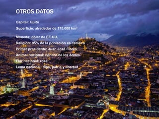 OTROS DATOS
Capital: Quito
Superficie: alrededor de 175,000 km2
Moneda: dólar de EE.UU.
Religión: 95% de la población es católica
Primer presidente: Juan José Flores
Animal nacional: cóndor de los Andes
Flor nacional: rose
Lema nacional: dios, patria y libertad
 