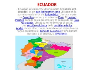 ECUADOR
Ecuador, oficialmente denominado República del
Ecuador, es un país latinoamericano ubicado en la
parte noroccidental de Sudamérica. Limita al norte
con Colombia y al sur y al este con Perú. El océano
Pacífico baña la costa occidental y lo separa de las Islas
Galápagos, ubicadas mil kilómetros al oeste.
Una sección volcánica de la cordillera de los
Andes divide el territorio de norte a sur, dejando a su
flanco occidental el golfo de Guayaquil y una llanura
boscosa, y al oriente, la Amazonía
 