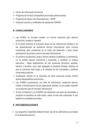  Centro de Información Comercial
 Programa de Fondos Compartidos (enunciado anteriormente)
 Programa de Apoyo a las Exportaciones – PAPE
 Canje de cupones y certificados de aportación CORPEI.
D. CONCLUSIONES
 Las PYMEs en Ecuador poseen un enorme potencial para generar
producción, empleo e ingresos.
 Si el sector recibiera el suficiente apoyo de las instituciones oficiales y de
las organizaciones de asistencia técnica internacional, tiene muchas
condiciones para constituirse en el motor del desarrollo y tener mayor
participación de producir para el mercado internacional.
 El comercio ecuatoriano, pase a ciertos cambios cualitativos y cuantitativos,
no ha podido adquirir autonomía y desarrollo, y modificar su antigua
estructura. Sigue dependiendo de tres productos primarios: petróleo,
banano y camarón, cuyo valor agregado es bastante limitado, además de
que su comercio está sujeto a la voluntad de los monopolios y políticas
comerciales externas.
 Cualesquier cambio en la demanda de estos productos puede implicar
graves desequilibrios económicos.
 Las PYMES ecuatorianas, por falta de información, asistencia técnica,
crédito y modernización de los organismos oficiales, no ha podido expandir
sus productos para el mercado internacional.
 Si bien el Gobierno y la CORPEI han efectuado una serie de actividades y
proyecto en beneficio de este sector, estos no han sido suficientes ni han
logrado los resultados previstos.
E. RECOMENDACIONES
 Los pequeños industriales deberán hacer uso de las alternativas enunciadas
en la presente ponencia
17
 
