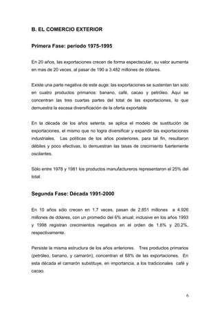 B. EL COMERCIO EXTERIOR
Primera Fase: período 1975-1995
En 20 años, las exportaciones crecen de forma espectacular, su valor aumenta
en mas de 20 veces, al pasar de 190 a 3.482 millones de dólares.
Existe una parte negativa de este auge: las exportaciones se sustentan tan solo
en cuatro productos primarios: banano, café, cacao y petróleo. Aquí se
concentran las tres cuartas partes del total de las exportaciones, lo que
demuestra la escasa diversificación de la oferta exportable
En la década de los años setenta, se aplica el modelo de sustitución de
exportaciones, el mismo que no logra diversificar y expandir las exportaciones
industriales. Las políticas de los años posteriores, para tal fin, resultaron
débiles y poco efectivas, lo demuestran las tasas de crecimiento fuertemente
oscilantes.
Sòlo entre 1978 y 1981 los productos manufactureros representaron el 25% del
total.
Segunda Fase: Década 1991-2000
En 10 años sólo crecen en 1.7 veces, pasan de 2.851 millones a 4.926
millones de dólares, con un promedio del 6% anual; inclusive en los años 1993
y 1998 registran crecimientos negativos en el orden de 1.6% y 20.2%,
respectivamente.
Persiste la misma estructura de los años anteriores. Tres productos primarios
(petróleo, banano, y camarón), concentran el 68% de las exportaciones. En
esta década el camarón substituye, en importancia, a los tradicionales café y
cacao.
6
 