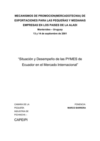 MECANISMOS DE PROMOCION(MERCADOTECNIA) DE
EXPORTACIONES PARA LAS PEQUEÑAS Y MEDIANAS
EMPRESAS EN LOS PAISES DE LA ALADI
Montevideo – Uruguay
13 y 14 de septiembre de 2001
“Situación y Desempeño de las PYMES de
Ecuador en el Mercado Internacional”
CAMARA DE LA
PEQUEÑA
INDUSTRIA DE
PICHINCHA –
CAPEIPI
PONENCIA:
MARCO BARRERA
 