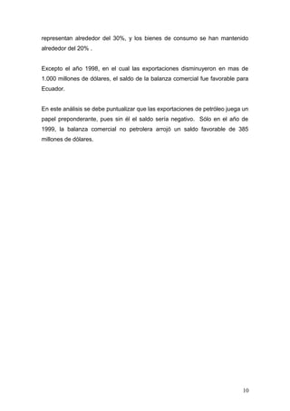 representan alrededor del 30%, y los bienes de consumo se han mantenido
alrededor del 20% .
Excepto el año 1998, en el cual las exportaciones disminuyeron en mas de
1.000 millones de dólares, el saldo de la balanza comercial fue favorable para
Ecuador.
En este análisis se debe puntualizar que las exportaciones de petróleo juega un
papel preponderante, pues sin él el saldo sería negativo. Sólo en el año de
1999, la balanza comercial no petrolera arrojó un saldo favorable de 385
millones de dólares.
10
 