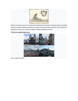 Muestra de la balsa común en las costas del Corregimiento de Guayaquil; siendo el medio de transporte
usual que sobrevivió desde los indicios de la Cultura huancavilca hasta el siglo XIX. En la ilustración la
realizada por Jorge Juan y Antonio de Ulloa en la Misión geodésica francesa.
Colonia española[editar]
Centro histórico de Quito.
 