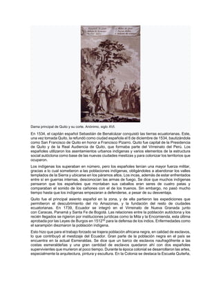 Dama principal de Quito y su corte. Anónimo, siglo XVI.
En 1534, el capitán español Sebastián de Benalcázar conquistó las tierras ecuatorianas. Este,
una vez tomada Quito, la refundó como ciudad española el 6 de diciembre de 1534, bautizándola
como San Francisco de Quito en honor a Francisco Pizarro. Quito fue capital de la Presidencia
de Quito y de la Real Audiencia de Quito, que formaba parte del Virreinato del Perú. Los
españoles utilizaron los asentamientos urbanos indígenas y varios elementos de la estructura
social autóctona como base de las nuevas ciudades mestizas y para colonizar los territorios que
ocuparon.
Los indígenas los superaban en número, pero los españoles tenían una mayor fuerza militar,
gracias a lo cual sometieron a las poblaciones indígenas, obligándoles a abandonar los valles
templados de la Sierra y ubicarse en los páramos altos. Los incas, además de estar enfrentados
entre sí en guerras internas, desconocían las armas de fuego. Se dice que muchos indígenas
pensaron que los españoles que montaban sus caballos eran seres de cuatro patas y
comparaban el sonido de los cañones con el de los truenos. Sin embargo, no pasó mucho
tiempo hasta que los indígenas empezaran a defenderse, a pesar de su desventaja.
Quito fue el principal asiento español en la zona, y de ella partieron las expediciones que
permitieron el descubrimiento del río Amazonas, y la fundación del resto de ciudades
ecuatorianas. En 1739, Ecuador se integró en el Virreinato de Nueva Granada junto
con Caracas, Panamá y Santa Fe de Bogotá. Las relaciones entre la población autóctona y los
recién llegados se rigieron por instituciones jurídicas como la Mita y la Encomienda, esta última
aprobada por las Leyes de Burgos en 151232
para la defensa de los indios. Enfermedades como
el sarampión diezmaron la población indígena.
Esto hizo que para el trabajo forzado se trajera población africana negra, en calidad de esclavos,
lo que contribuyó al mestizaje del Ecuador. Gran parte de la población negra en el país se
encuentra en la actual Esmeraldas. Se dice que un barco de esclavos naufragófrente a las
costas esmeraldeñas y una gran cantidad de esclavos quedaron ahí con dos españoles
supervivientes que murieron al poco tiempo. Durante la época colonial se desarrollaron las artes,
especialmente la arquitectura, pintura y escultura. En la Colonia se destaca la Escuela Quiteña,
 