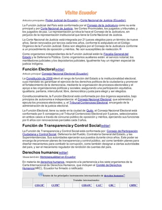 Artículos principales: Poder Judicial de Ecuador y Corte Nacional de Justicia (Ecuador).
La Función Judicial del País está conformada por el Consejo de la Judicatura como su ente
principal y por Corte Nacional de Justicia, las Cortes Provinciales, los juzgados y tribunales, y
los juzgados de paz. La representación jurídica la hace el Consejo de la Judicatura, sin
perjuicio de la representación institucional que tiene la Corte Nacional de Justicia.
La Corte Nacional de Justicia está integrada por 21 jueces elegidos para un término de nueve
años. Serán renovados por tercios cada tres años, conforme lo estipulado en el Código
Orgánico de la Función Judicial. Estos son elegidos por el Consejo de la Judicatura conforme
a un procedimiento de oposición y méritos. No son susceptibles de reelección.65
Como organismos independientes de la Función Judicial están la Fiscalía General del
Estado y la Defensoría Pública. Como organismos auxiliares están: el servicio notarial, los
martilladores judiciales y los depositarios judiciales. Igualmente hay un régimen especial de
justicia indígena.
Función Electoral[editar]
Artículo principal: Consejo Nacional Electoral (Ecuador)
La Constitución de 2008 elevó al rango de función del Estado a la institucionalidad electoral,
cuyo mandato es garantizar el ejercicio de los derechos políticos de la ciudadanía y promover
el fortalecimiento de la democracia, mediante la organización de procesos electorales y el
apoyo a las organizaciones políticas y sociales; asegurando una participación equitativa,
igualitaria, paritaria, intercultural, libre, democrática y justa para elegir y ser elegidos.
Constitucionalmente, la Función Electoral está conformada por dos órganos separados, bajo
principios de autonomía e independencia: el Consejo Nacional Electoral, que administra y
ejecuta los procesos electorales; y, el Tribunal Contencioso Electoral, encargado de la
administración de la justicia electoral.
La Función Electoral, tiene su sede en la ciudad de Quito, el Consejo Nacional Electoral está
conformado por 5 consejeros y el Tribunal Contencioso Electoral por 5 jueces, seleccionados
en ambos casos a través de concurso público de oposición y méritos, ejerciendo sus funciones
por 6 años con renovaciones parciales cada 3 años.
Función de Transparencia y Control Social[editar]
La Función de Transparencia y Control Social está conformada por: Consejo de Participación
Ciudadana y Control Social, Defensoría del Pueblo, Contraloría General del Estado, y las
Superintendencias. Sus autoridades ejercerán sus puestos durante cinco años. Este poder se
encarga de promover planes de transparencia y control público, así como también planes para
diseñar mecanismos para combatir la corrupción, como también designar a ciertas autoridades
del país, y ser el mecanismo regulador de rendición de cuentas del país.
Derechos humanos[editar]
Véase también: Homosexualidad en Ecuador
En materia de derechos humanos, respecto a la pertenencia a los siete organismos de la
Carta Internacional de Derechos Humanos, que incluyen al Comité de Derechos
Humanos(HRC), Ecuador ha firmado o ratificado:
Estatus de los principales instrumentos internacionales de derechos humanos66
Tratados internacionales
CESCR67
CCPR68
CEDAW71
CAT72
CRC73
CRPD75
 