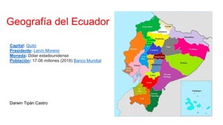 Geografía del Ecuador
Capital: Quito
Presidente: Lenín Moreno
Moneda: Dólar estadounidense
Población: 17.08 millones (2018) Banco Mundial
Darwin Tipán Castro
 