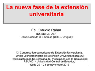 La nueva fase de la extensión
universitaria
Ec. Claudio Rama
(Dr. ED; Dr. DER)
Universidad de la Empresa (UDE) - Uruguay

XII Congreso Iberoamericano de Extensión Universitaria.
Unión Latinoamericana de Extensión Universitaria (ULEU)
Red Ecuatoriana Universitaria de Vinculación con la Comunidad
REUVIC - Universidad Central de Ecuador,
Quito 20 – 23 de noviembre 2013

1

 