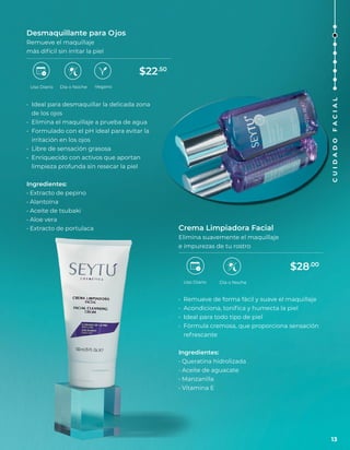 Desmaquillante para Ojos
Remueve el maquillaje
más difícil sin irritar la piel
• Ideal para desmaquillar la delicada zona
de los ojos
• Elimina el maquillaje a prueba de agua
• Formulado con el pH ideal para evitar la
irritación en los ojos
• Libre de sensación grasosa
• Enriquecido con activos que aportan
limpieza profunda sin resecar la piel
Ingredientes:
• Extracto de pepino
• Alantoína
• Aceite de tsubaki
• Aloe vera
• Extracto de portulaca
Uso Diario Día o Noche
Uso Diario
Crema Limpiadora Facial
Elimina suavemente el maquillaje
e impurezas de tu rostro
• Remueve de forma fácil y suave el maquillaje
• Acondiciona, tonifica y humecta la piel
• Ideal para todo tipo de piel
• Fórmula cremosa, que proporciona sensación
refrescante
Ingredientes:
• Queratina hidrolizada
• Aceite de aguacate
• Manzanilla
• Vitamina E
Día o Noche
Vegano
$22.50
$28.00
13
C
U
I
D
A
D
O
F
A
C
I
A
L
 