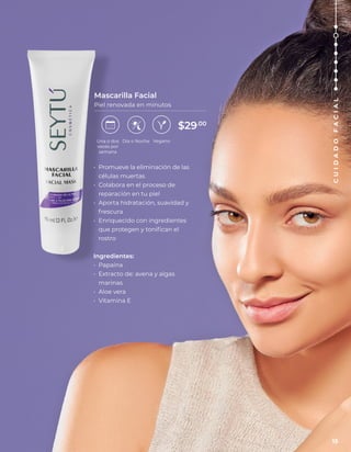 • Promueve la eliminación de las
células muertas
• Colabora en el proceso de
reparación en tu piel
• Aporta hidratación, suavidad y
frescura
• Enriquecido con ingredientes
que protegen y tonifican el
rostro
Ingredientes:
• Papaína
• Extracto de: avena y algas
marinas
• Aloe vera
• Vitamina E
Mascarilla Facial
Piel renovada en minutos
Vegano
Una o dos
veces por
semana
Día o Noche
$29.00
15
C
U
I
D
A
D
O
F
A
C
I
A
L
 