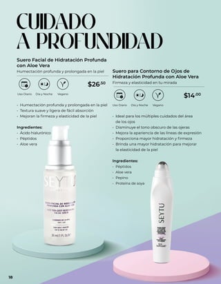 • Humectación profunda y prolongada en la piel
• Textura suave y ligera de fácil absorción
• Mejoran la firmeza y elasticidad de la piel
Ingredientes:
• Ácido hialurónico
• Péptidos
• Aloe vera
• Ideal para los múltiples cuidados del área
de los ojos
• Disminuye el tono obscuro de las ojeras
• Mejora la apariencia de las líneas de expresión
• Proporciona mayor hidratación y firmeza
• Brinda una mayor hidratación para mejorar
la elasticidad de la piel
Ingredientes:
• Péptidos
• Aloe vera
• Pepino
• Proteína de soya
Suero Facial de Hidratación Profunda
con Aloe Vera
Humectación profunda y prolongada en la piel Suero para Contorno de Ojos de
Hidratación Profunda con Aloe Vera
Firmeza y elasticidad en tu mirada
CUIDADO
A PROFUNDIDAD
Uso Diario Día y Noche
Uso Diario Día y Noche
Vegano
Vegano
$26.50
$14.00
18
 
