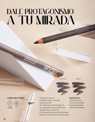 DALE PROT
AGONISMO
A TU MIRADA
Universal Brown
• Cobertura natural
• Acabado mate y cremoso
• Larga duración
• Con fibras que se depositan en
las cejas para crear un efecto de
alargamiento y volumen
• Fórmula adicionada con activos que
favorecen el crecimiento de las cejas
Ingredientes:
• Fibras de nylon
• Extracto de jojoba
nanoencapsulado
• Manteca de karité
Lápiz para Cejas
32
$9.50
 