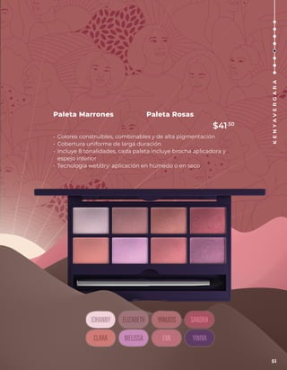 Paleta Rosas
Paleta Marrones
• Colores construibles, combinables y de alta pigmentación
• Cobertura uniforme de larga duración
• Incluye 8 tonalidades, cada paleta incluye brocha aplicadora y
espejo interior
• Tecnología wet/dry: aplicación en húmedo o en seco
51
K
E
N
Y
A
V
E
R
G
A
R
A
$41.50
 