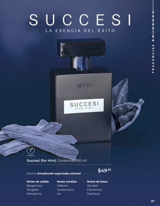 S U C C E S I
L A E S E N C I A D E L É X I T O
Aroma: Amaderado especiado oriental
Succesi (for Him) Contenido 100 ml
Notas de salida:
Bergamota
Jengibre
Mandarina
Notas medias:
Gálbano
Cardamomo
Iris
Notas de base:
Sándalo
Cachemira
Patchouli
57
F
R
A
G
A
N
C
I
A
S
$49.50
 