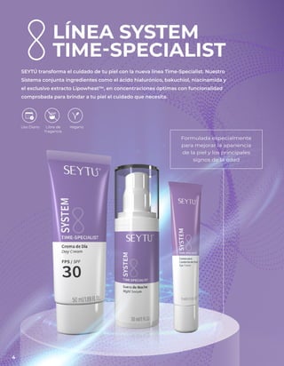LÍNEA SYSTEM
TIME-SPECIALIST
SEYTÚ transforma el cuidado de tu piel con la nueva línea Time-Specialist. Nuestro
Sistema conjunta ingredientes como el ácido hialurónico, bakuchiol, niacinamida y
el exclusivo extracto Lipowheat™, en concentraciones óptimas con funcionalidad
comprobada para brindar a tu piel el cuidado que necesita.
Formulada especialmente
para mejorar la apariencia
de la piel y los principales
signos de la edad
Libre de
fragancia
Vegano
Uso Diario
4
 